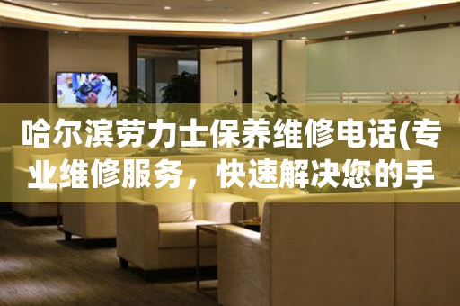 哈尔滨劳力士保养维修电话(专业维修服务，快速解决您的手表问题)