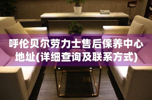 呼伦贝尔劳力士售后保养中心地址(详细查询及联系方式)