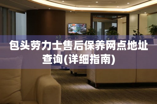包头劳力士售后保养网点地址查询(详细指南)