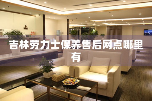 吉林劳力士保养售后网点哪里有