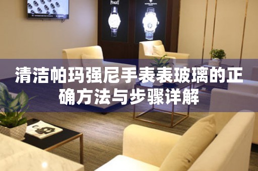清洁帕玛强尼手表表玻璃的正确方法与步骤详解