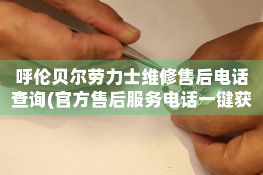 呼伦贝尔劳力士维修售后电话查询(官方售后服务电话一键获取)
