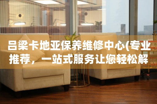 吕梁卡地亚保养维修中心(专业推荐，一站式服务让您轻松解决)