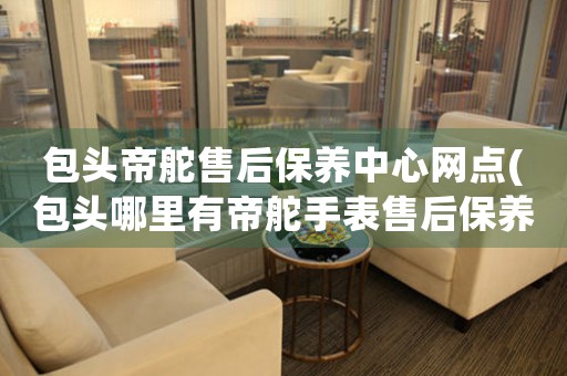 包头帝舵售后保养中心网点(包头哪里有帝舵手表售后保养服务)