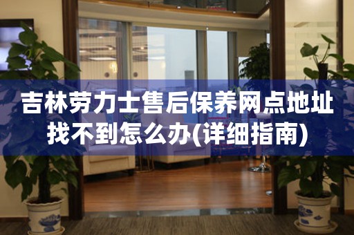 吉林劳力士售后保养网点地址找不到怎么办(详细指南)