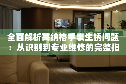 全面解析英纳格手表生锈问题：从识别到专业维修的完整指南