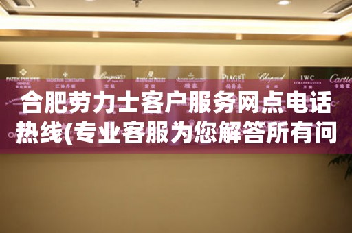 合肥劳力士客户服务网点电话热线(专业客服为您解答所有问题)