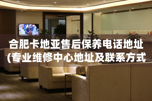 合肥卡地亚售后保养电话地址(专业维修中心地址及联系方式)