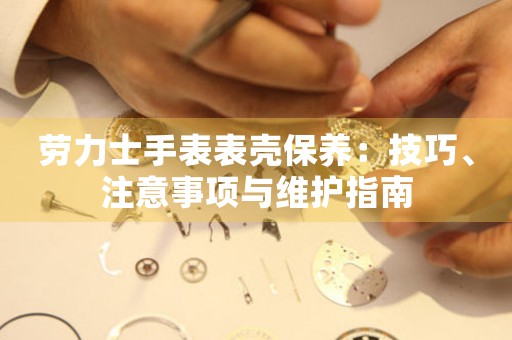 劳力士手表表壳保养：技巧、注意事项与维护指南
