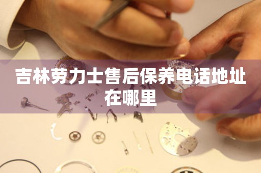 吉林劳力士售后保养电话地址在哪里