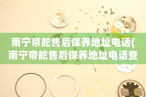 南宁帝舵售后保养地址电话(南宁帝舵售后保养地址电话查询攻略)