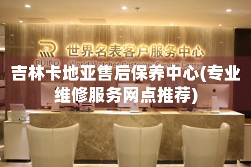 吉林卡地亚售后保养中心(专业维修服务网点推荐)