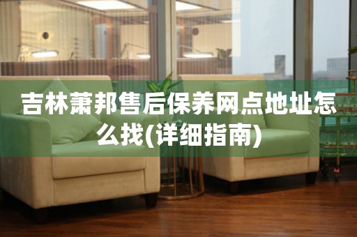 吉林萧邦售后保养网点地址怎么找(详细指南)