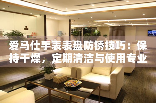 爱马仕手表表盘防锈技巧：保持干燥，定期清洁与使用专业护理产品