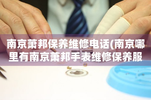 南京萧邦保养维修电话(南京哪里有南京萧邦手表维修保养服务)
