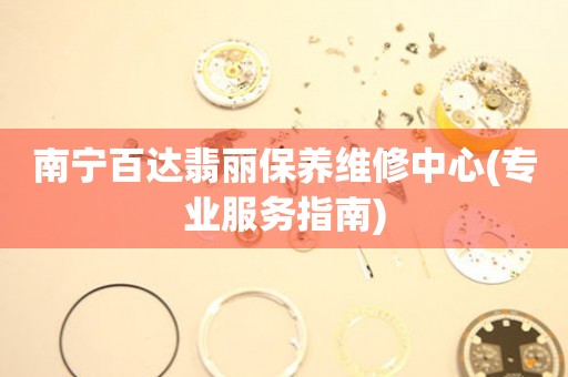 南宁百达翡丽保养维修中心(专业服务指南)