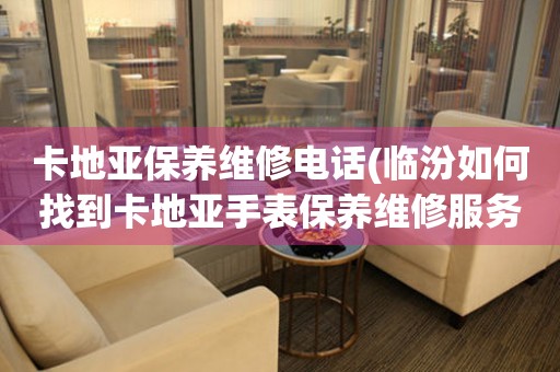 卡地亚保养维修电话(临汾如何找到卡地亚手表保养维修服务)