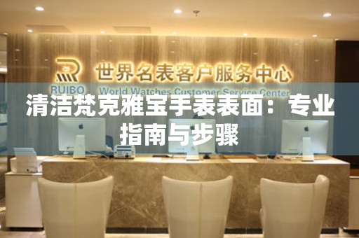 清洁梵克雅宝手表表面：专业指南与步骤