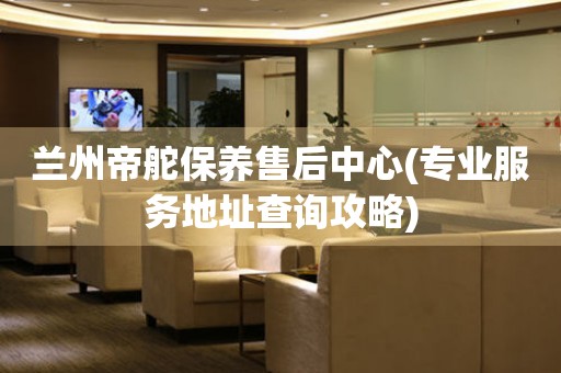 兰州帝舵保养售后中心(专业服务地址查询攻略)