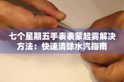 七个星期五手表表蒙起雾解决方法：快速清除水汽指南