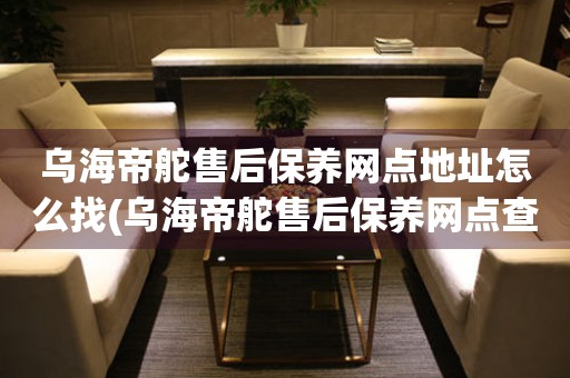 乌海帝舵售后保养网点地址怎么找(乌海帝舵售后保养网点查询攻略)