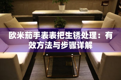 欧米茄手表表把生锈处理：有效方法与步骤详解