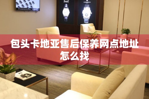 包头卡地亚售后保养网点地址怎么找