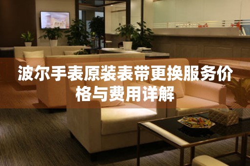 波尔手表原装表带更换服务价格与费用详解