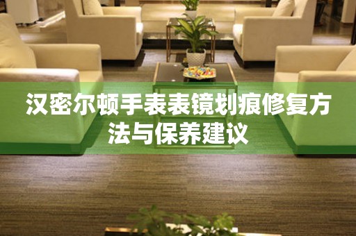 汉密尔顿手表表镜划痕修复方法与保养建议