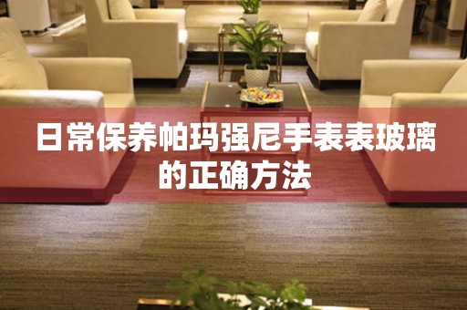 日常保养帕玛强尼手表表玻璃的正确方法
