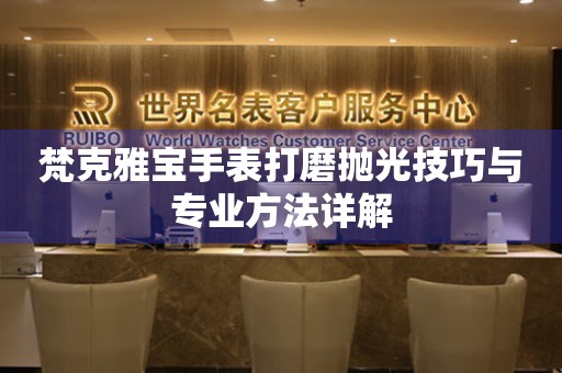 梵克雅宝手表打磨抛光技巧与专业方法详解