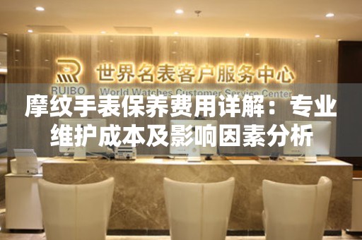 摩纹手表保养费用详解：专业维护成本及影响因素分析