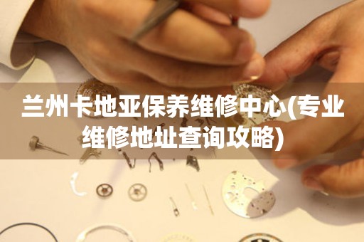 兰州卡地亚保养维修中心(专业维修地址查询攻略)