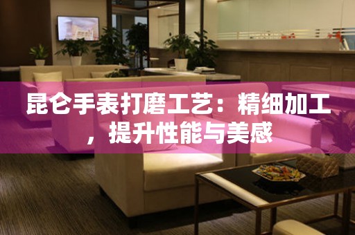 昆仑手表打磨工艺：精细加工，提升性能与美感