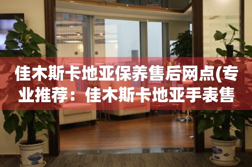 佳木斯卡地亚保养售后网点(专业推荐：佳木斯卡地亚手表售后服务网点查询)
