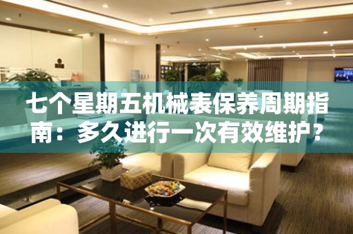 七个星期五机械表保养周期指南：多久进行一次有效维护？