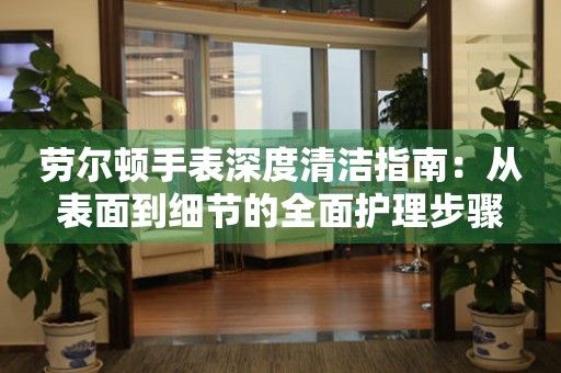 劳尔顿手表深度清洁指南：从表面到细节的全面护理步骤
