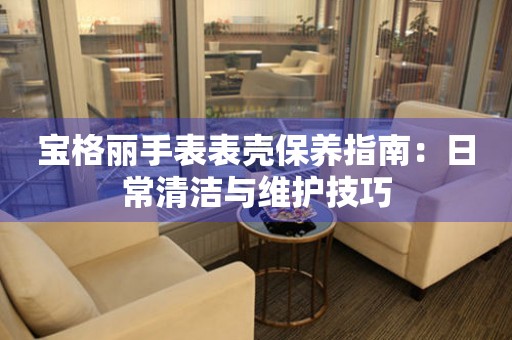 宝格丽手表表壳保养指南：日常清洁与维护技巧