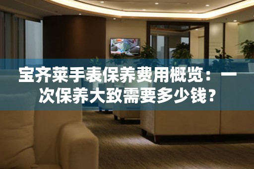 宝齐莱手表保养费用概览：一次保养大致需要多少钱？
