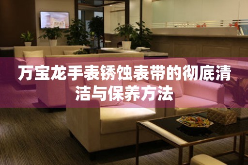 万宝龙手表锈蚀表带的彻底清洁与保养方法