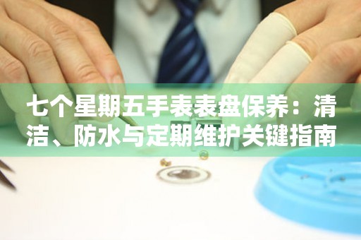 七个星期五手表表盘保养：清洁、防水与定期维护关键指南