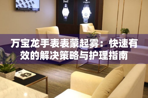 万宝龙手表表蒙起雾：快速有效的解决策略与护理指南