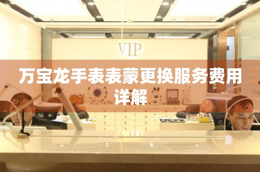 万宝龙手表表蒙更换服务费用详解
