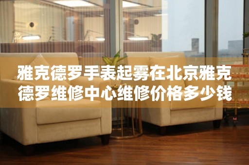 雅克德罗手表起雾在北京雅克德罗维修中心维修价格多少钱？