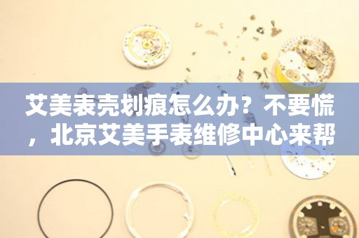 艾美表壳划痕怎么办？不要慌，北京艾美手表维修中心来帮忙