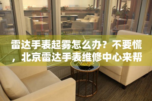 雷达手表起雾怎么办？不要慌，北京雷达手表维修中心来帮忙（图）