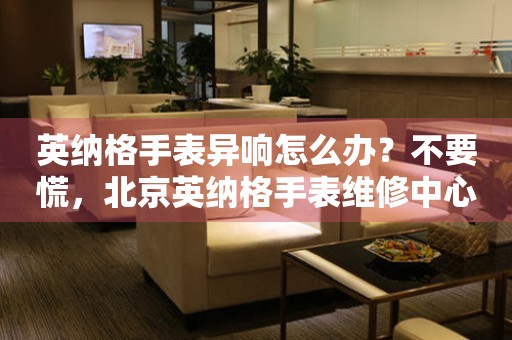 英纳格手表异响怎么办？不要慌，北京英纳格手表维修中心来帮忙
