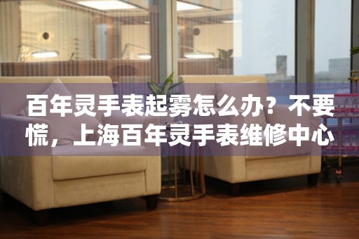 百年灵手表起雾怎么办？不要慌，上海百年灵手表维修中心来帮忙