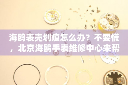 海鸥表壳划痕怎么办？不要慌，北京海鸥手表维修中心来帮忙