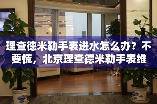 理查德米勒手表进水怎么办？不要慌，北京理查德米勒手表维修中心来帮忙
